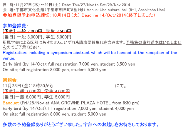 日　時：11月27日（木）～29日（土） Date: Thu/27/Nov to Sat/29/Nov 2014 会　場：宇部市文化会館（宇部市朝日町8番1号） Venue: Ube cultural hall (8-1, Asahi-cho Ube) 参加登録予約申込締切：10月14日（火） Deadline 14/Oct/2014（終了しました）
参加登録費：[予約] 一般 7,000円、学生 3,500円[当日] 一般 8,000円、学生 5,000円所属学会による区別はありません。いずれも講演要旨集代を含みます。予稿集の事前送本はいたしませんのでご了承ください。
Registration: including a symposium abstract which will be handed at the reception of the venue.
Early bird (by 14/Oct): full registration 7,000 yen, student 3,500 yen
On site; full registration 8,000 yen, student 5,000 yen
懇親会：
11月28日（金）18時30から ANAクラウンプラザホテル宇部にて。[予約]一般 7,000円、学生 4,000円[当日]一般 8,000円、学生 5,000円
Banquet (Fri/28/Nov at ANA CROWNE PLAZA HOTEL from 6:30 pm)
Early bird (by 14/Oct): fill registration 7,000 yen, student 4,000 yen
On site: full registration 8,000 yen, student 5,000 yen
多数の予約登録ありがとうございました。宇部へのお越しをお待ちしております。